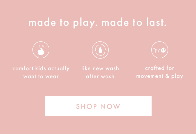 made to play. made to last. | comfort kids actually want to wear | like new wash after wash | crafted for movement & play | SHOP NOW