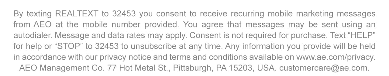 By texting REALTEXT to 32453 you consent to receive recurring mobile marketing messages from AEO at the mobile number provided. You agree that messages may be sent using an autodialer. Message and data rates may apply. Consent is not required for purchase. Text 'HELP' for help or 'STOP' to 32453 to unsubscribe at any time. Any information you provide will be held in accordance with our privacy notice and terms and conditions available on www.ae.com/privacy. AEO Management Co. 77 Hot Metal St., Pittsburgh, PA 15203, USA. customercare@ae.com
