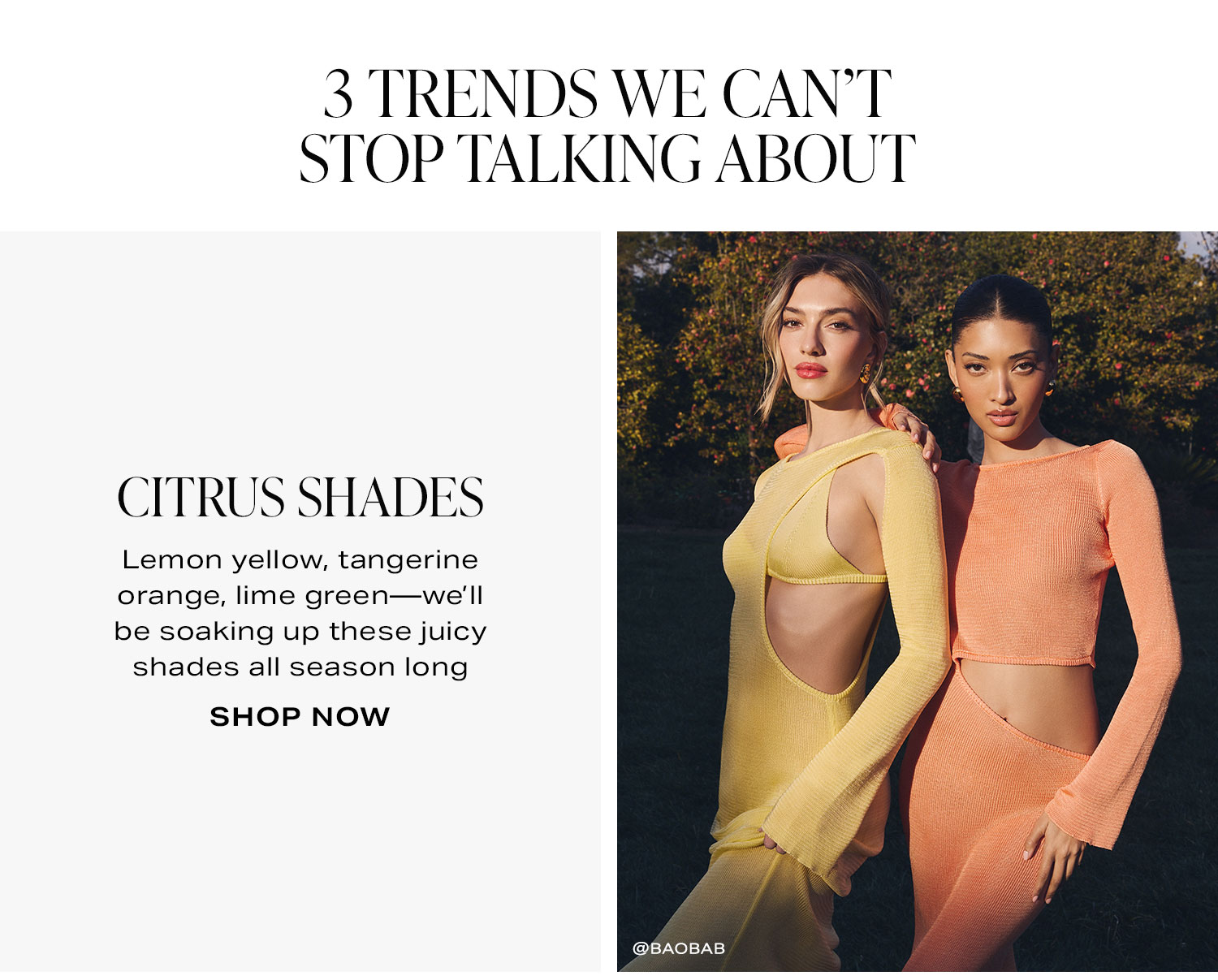 3 Trends We Can’t Stop Talking About. Citrus Shades. Lemon yellow, tangerine orange, lime green—we’ll be soaking up these juicy shades all season long. Shop Now