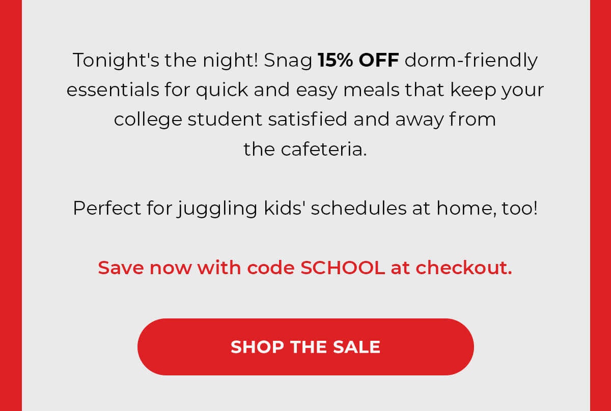 Tonight's the night! Snag 15% OFF dorm-friendly essentials for quick and easy meals that keep your college student satisfied and away from the cafeteria.   Perfect for juggling kids' schedules at home, too!  Save now with code SCHOOL at checkout. SHOP THE SALE