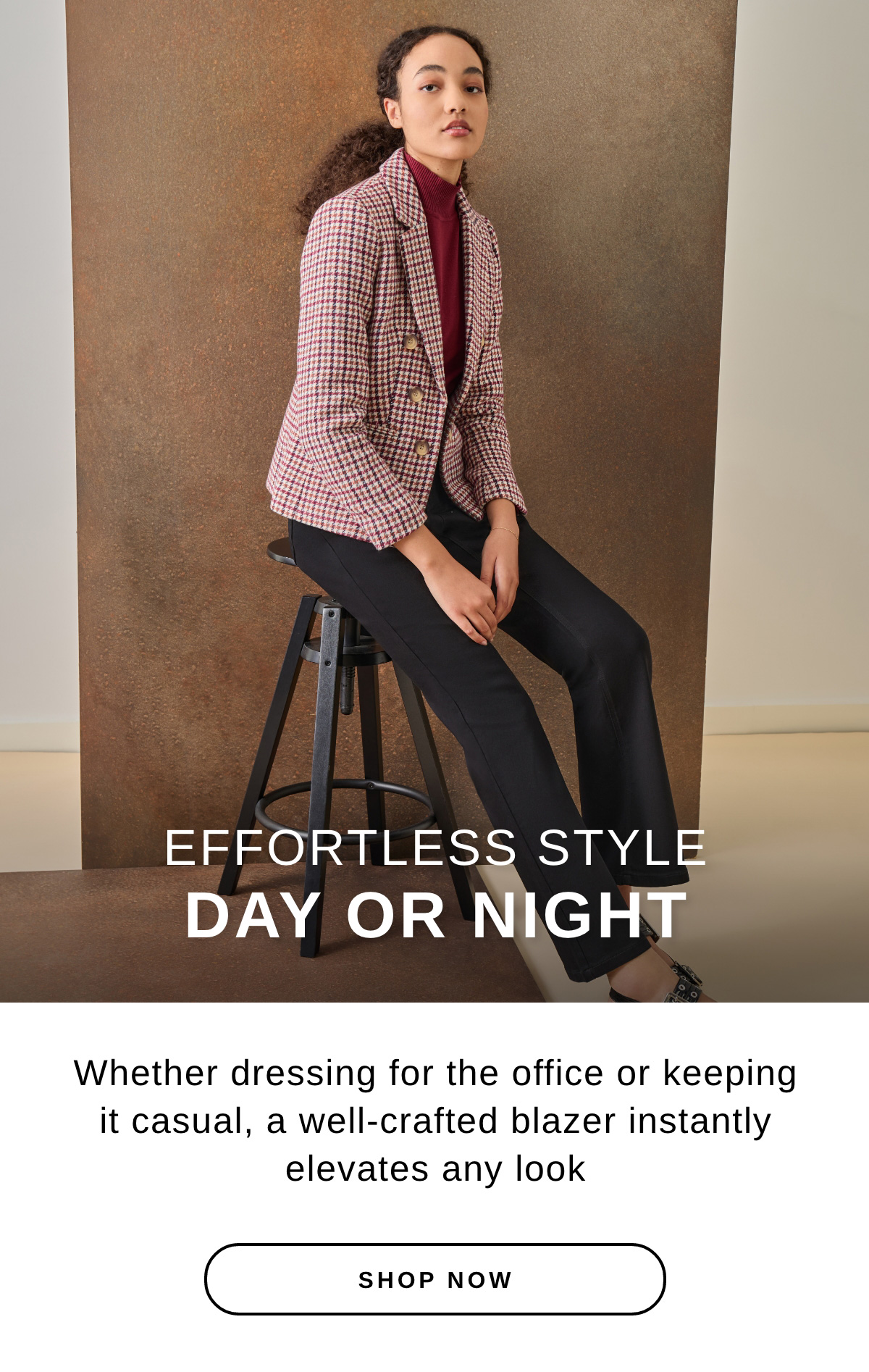 EFFORTLESS STYLE DAY OR NIGHT Whether dressing for the office or keeping it casual, a well-crafted blazer instantly elevates any look | SHOP NOW