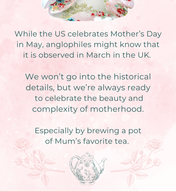 While the US celebrates Mother’s Day in May, anglophiles might know that it is observed in March in the UK.   We won’t go into the historical details, but we’re always ready  to celebrate the beauty and  complexity of motherhood.   Especially by brewing a pot of Mum’s favorite tea.