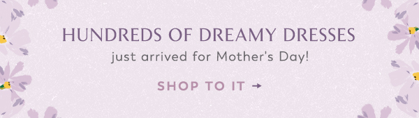 Hundreds of dreamy dresses just arrived for Mother's Day! Shop to it.