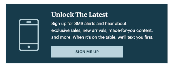 Unlock The Latest  Sign up for SMS alerts and hear about exclusive sales, new arrivals, made-for-you content, and more! When it's on the table, we'll text you first.   [SIGN ME UP]