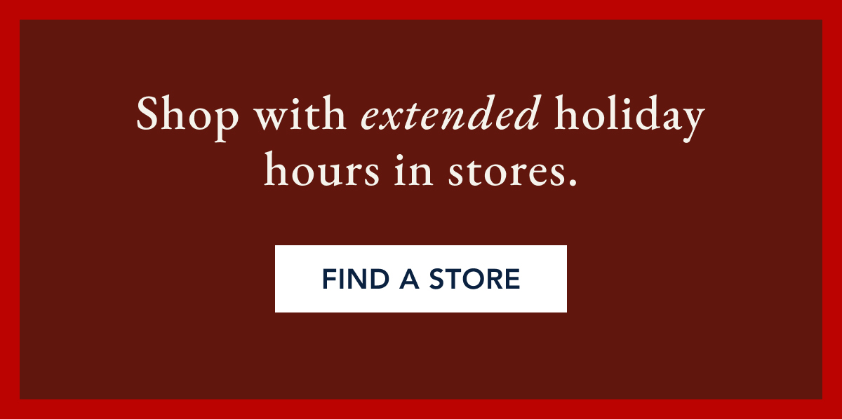 Shop with extended holiday hours in stores. FIND A STORE