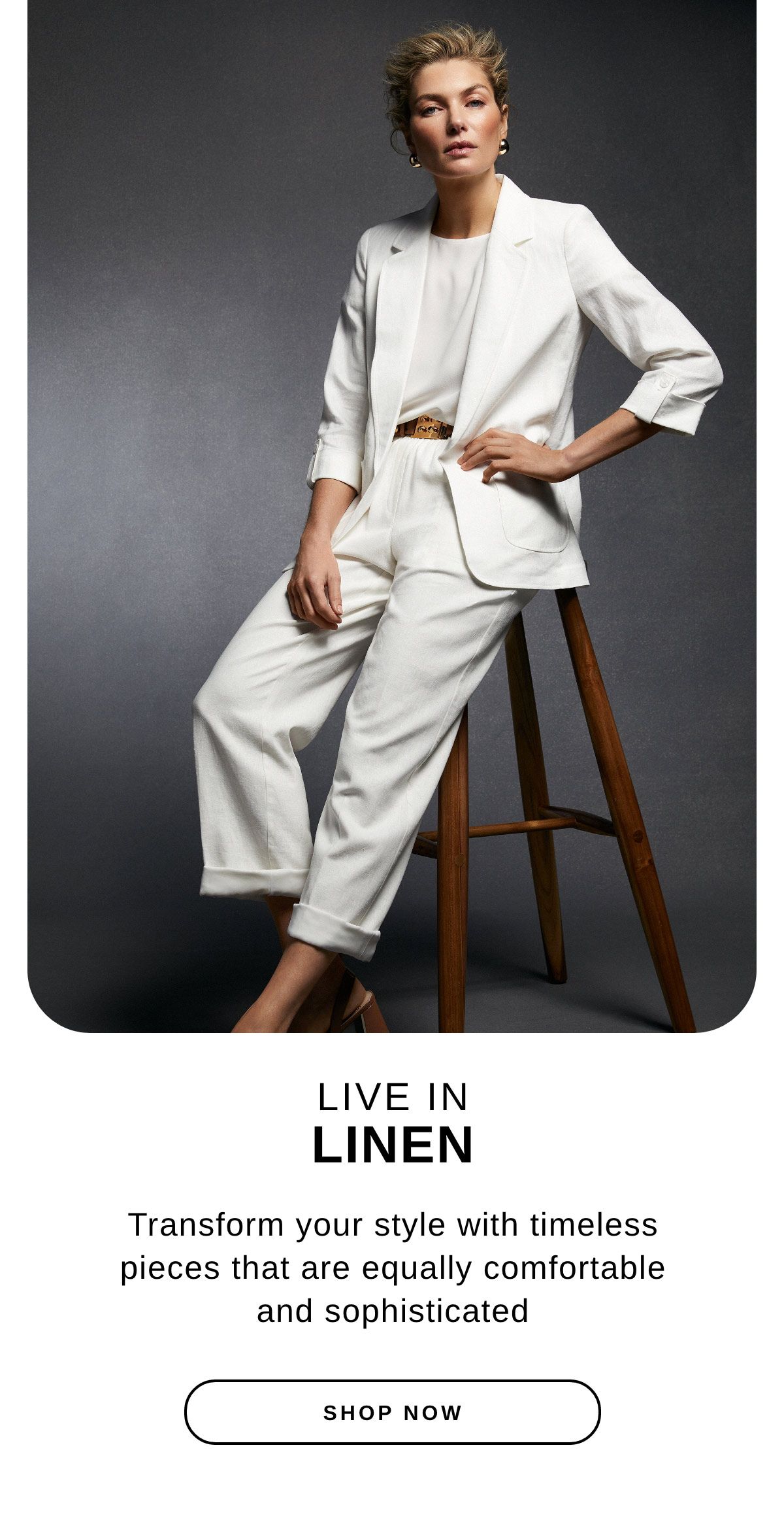 Live in Linen - Transform your style with timeless pieces that are equally comfortable and sophisticated. Shop Now >>