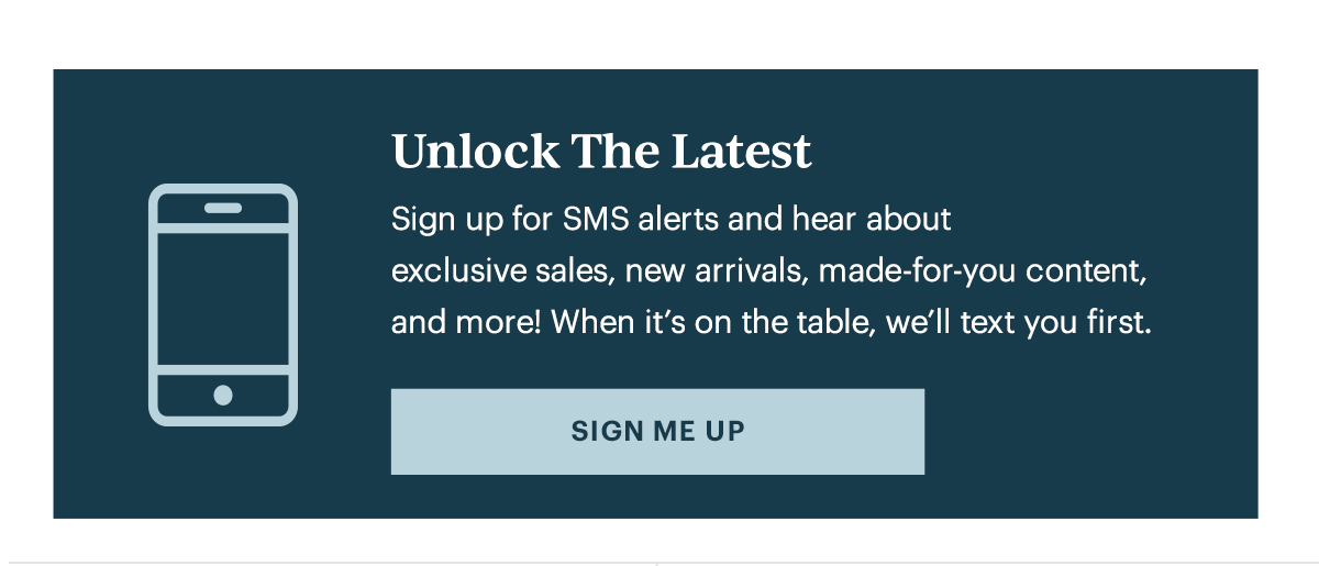 Unlock The Latest  Sign up for SMS alerts and hear about exclusive sales, new arrivals, made-for-you content, and more! When it's on the table, we'll text you first.   [SIGN ME UP]