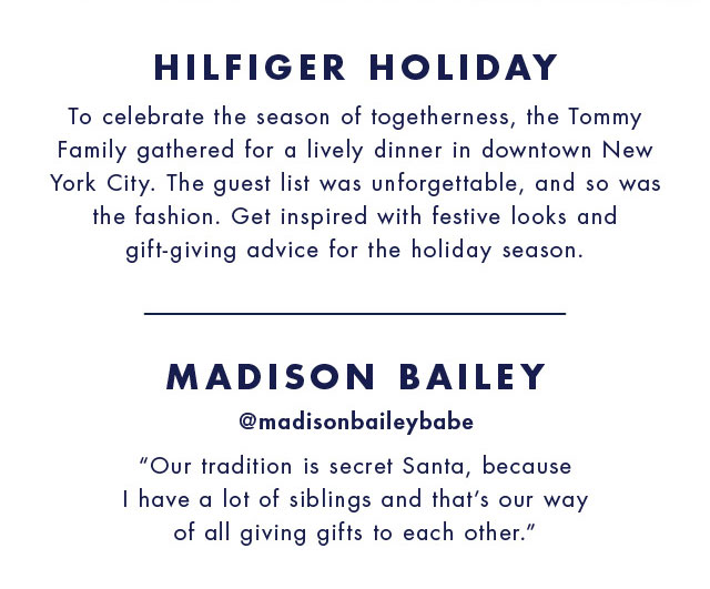 Hilfiger holiday To celebrate the season of togetherness, the Tommy family gathered for a lively dinner in downtown new york city. The guest list was unforgettable, and so was the fashion. Get inspired with festive looks and gift-giving advice for the holiday season.  Madison bailey @madisonbaileybabe Our tradition is secret santa, because I have a lot of siblings and that's our way of all giving gifts to each other.           