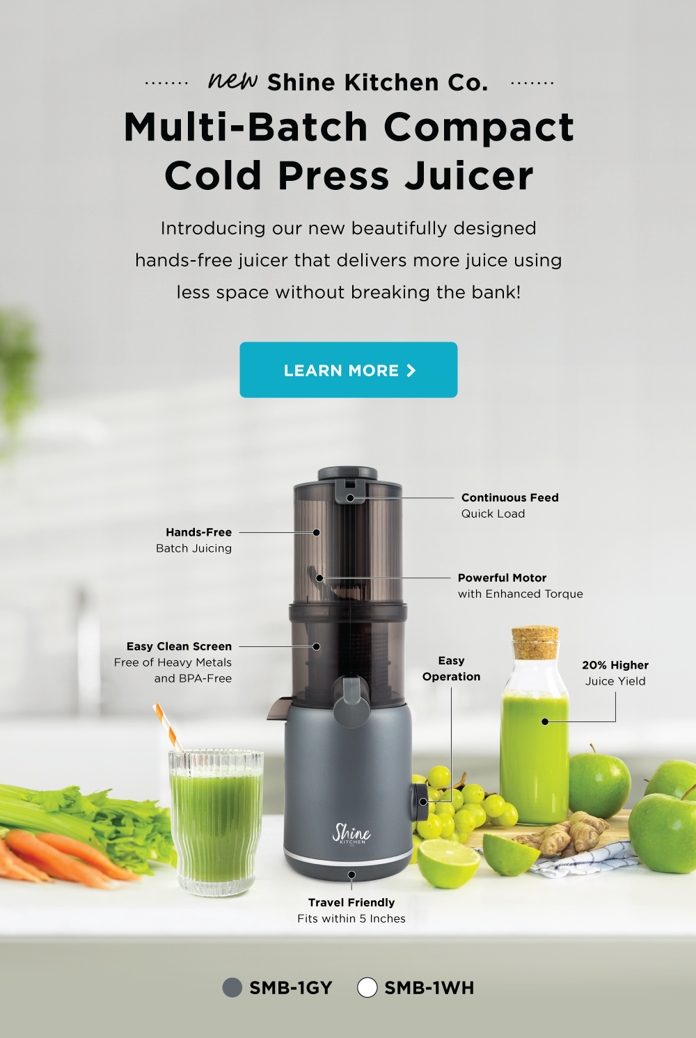 New Shine Kitchen Co. Multi-Batch Compact Cold Press Juicer. Introducing our new beautifully designed hands-free juicer that delivers more juice using less space without breaking the bank! LEARN MORE