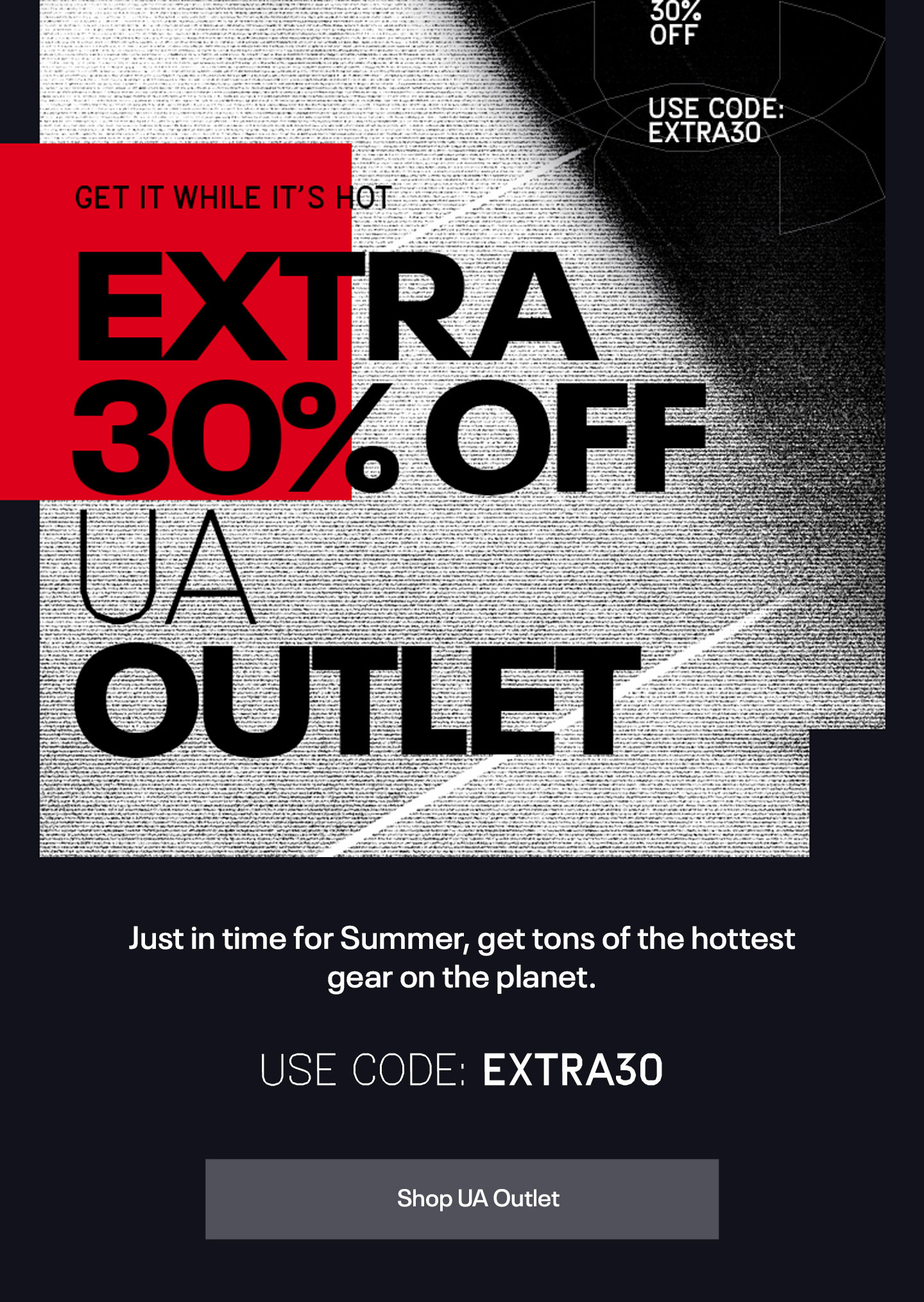 Just in time for summer, get tons of the hottest gear on the planet. | Use Code: EXTRA30 | Shop UA Outlet