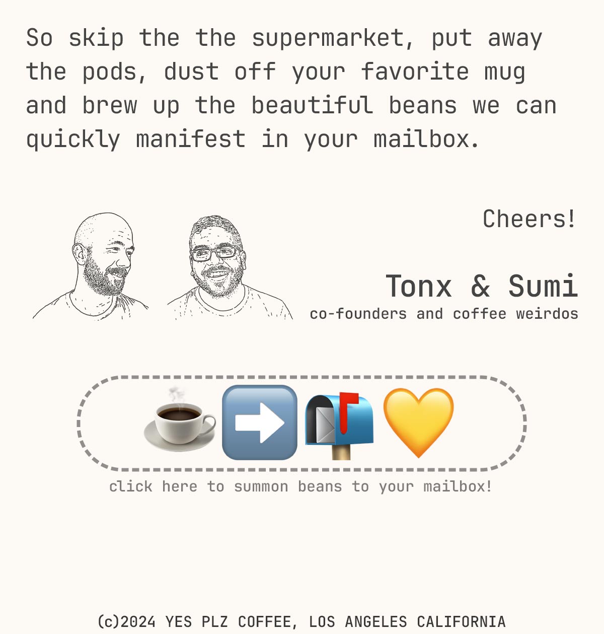 So skip the the supermarket, put away the pods, dust off your favorite mug and brew up the beautiful beans we can quickly manifest in your mailbox.  Cheers!  Tonx & Sumi co-founders and coffee weirdos