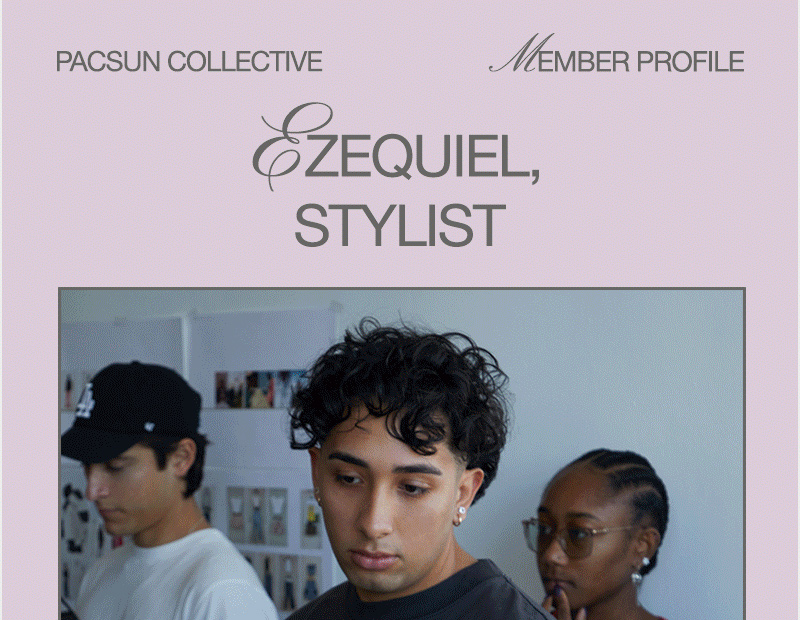 PACSUN COLLECTIVE                                                                           MEMBER PROFILE Ezequiel, Stylist @ezzequiellopezzz Up-and-coming LA stylist Ezequiel Lopez finds inspiration everywhere around him. Whether it’s scrolling on TikTok, shopping at the mall, or sifting through racks at a thrift store, he believes everyone’s style has something to offer. He describes his everyday vibe as a mix of streetwear brands, like Fear of God ESSENTIALS and adidas, and vintage finds, often finding ways to reuse and repurpose what he already has in his closet. Ezequiel’s goal for the future is to grow his platform as he continues to style and create content for the brands that he loves.