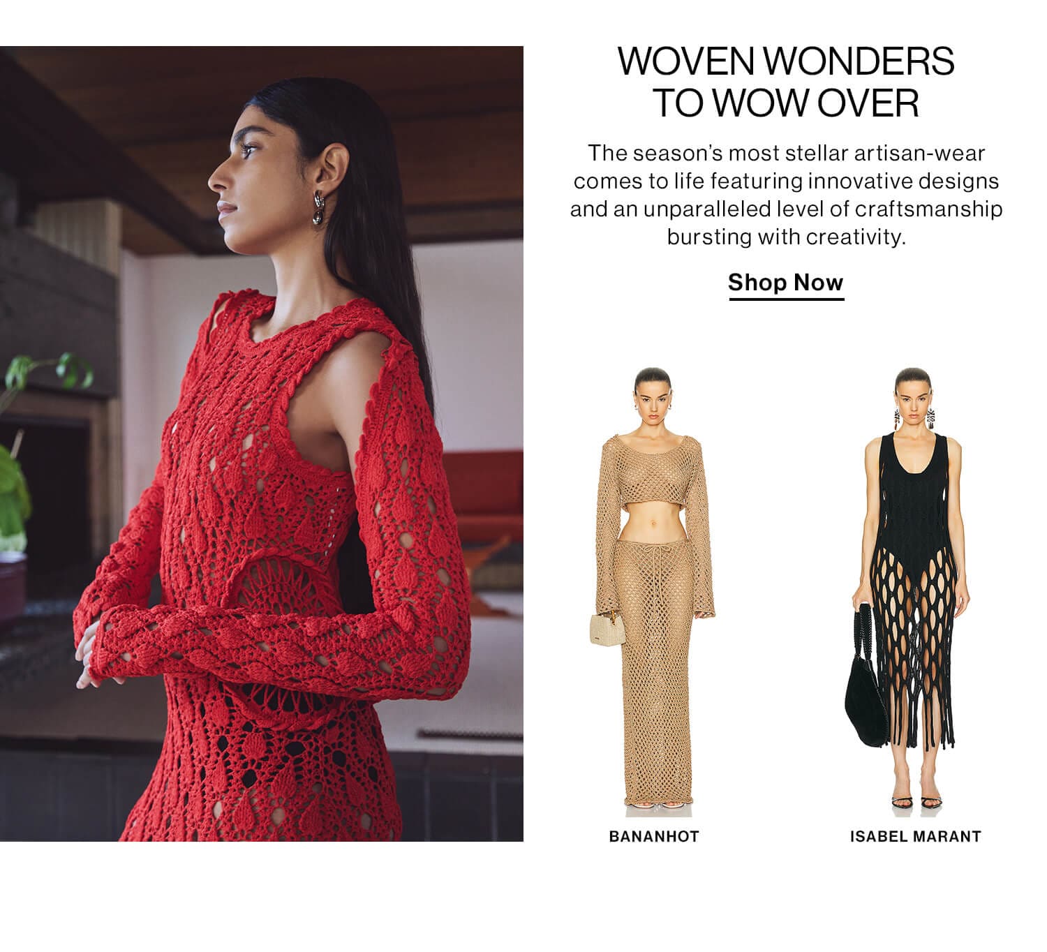 WOVEN WONDERS TO WOW OVER DEK: The season’s most stellar artisan-wear comes to life featuring innovative designs and an unparalleled level of craftsmanship bursting with creativity. CTA: Shop Now