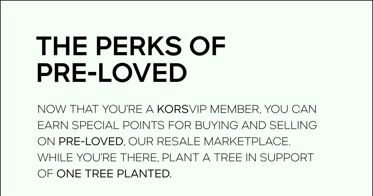 THE PERKS OF PRE-LOVED Now that you’re a KORSVIP member, you can earn special points for buying and selling on PRE-LOVED, our resale marketplace. While you’re there, plant a tree in support of One Tree Planted.