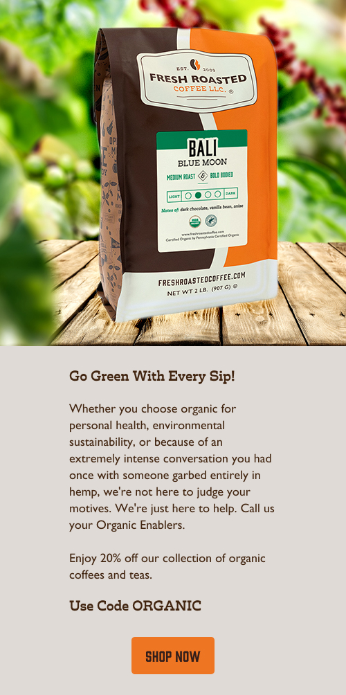 Go Green With Every Sip! Whether you choose organic for personal health, environmental sustainability, or because of an extremely intense conversation you had once with someone garbed entirely in hemp, we're not here to judge your motives. We're just here to help. Call us your Organic Enablers.  Enjoy 20% off our collection of organic coffees and teas. Use Code ORGANIC. Click here to shop now!