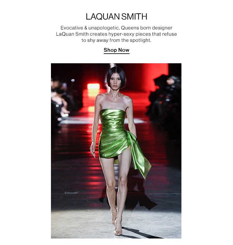 LAQUAN SMITH. Evocative & unapologetic, Queens born designer LaQuan Smith creates hyper-sexy pieces that refuse to shy away from the spotlight. Shop Now