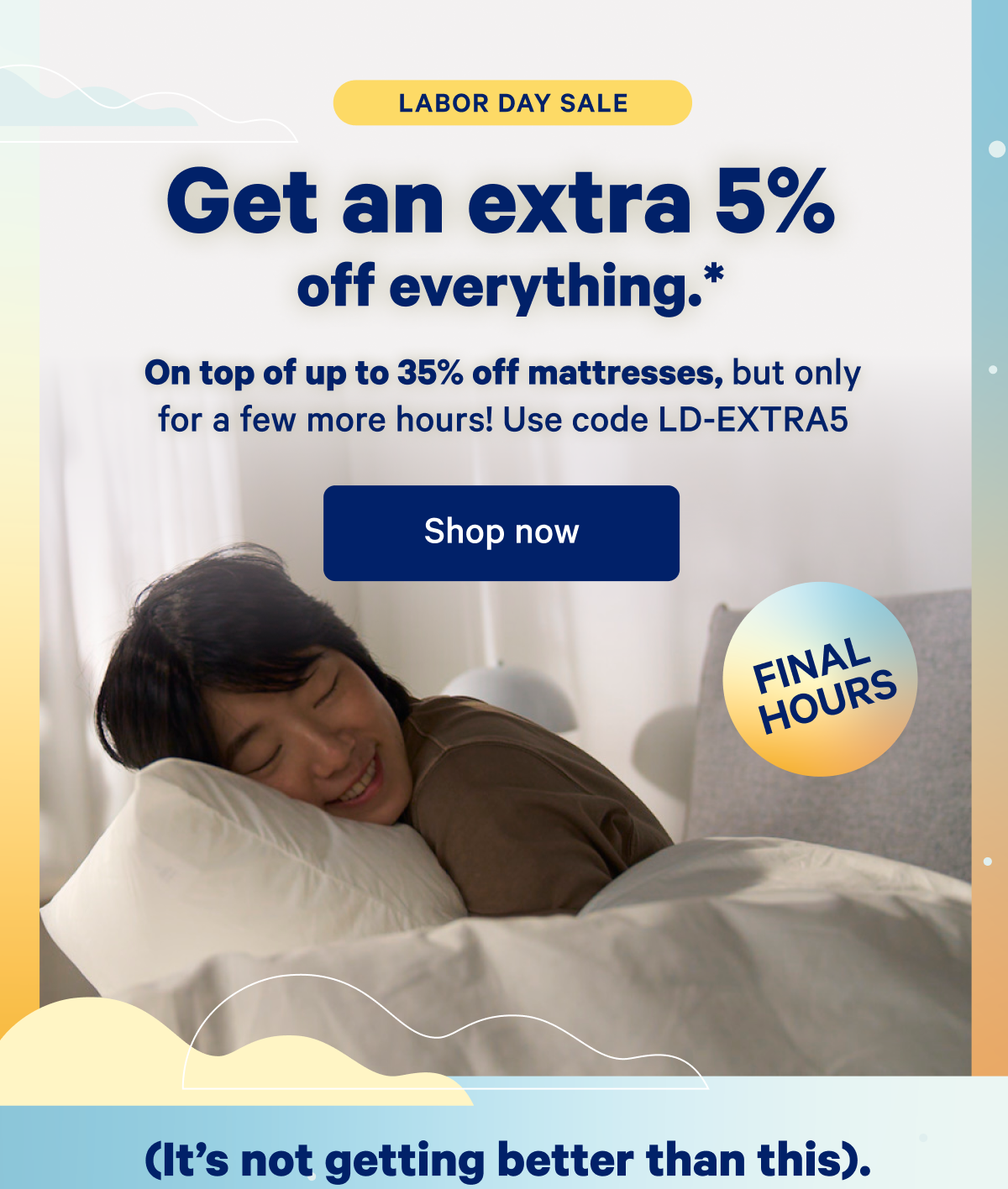 Labor Day Sale; Get an extra 5% off everything.* On top of up to 35% off mattresses, but only for a few more hours! Use code LD-EXTRA5