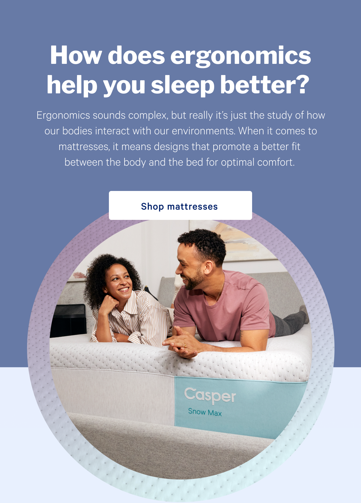 How does ergonomics help you sleep better? >> Ergonomics sounds complex, but really itâ€™s just the study of how our bodies interact with our environments. When it comes to mattresses, it means designs that promote a better fit between the body and the bed for optimal comfort. >> Shop mattresses >>