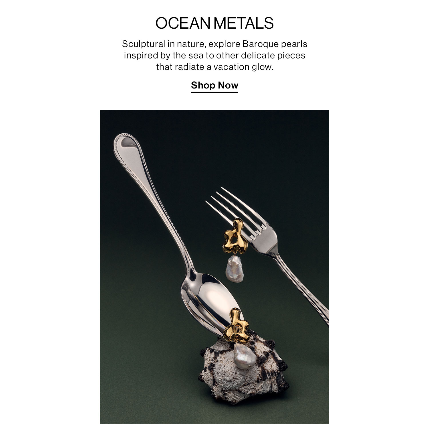 OCEAN METALS. Sculptural in nature, explore Baroque pearls inspired by the sea to other delicate pieces that radiate a vacation glow. Shop Now