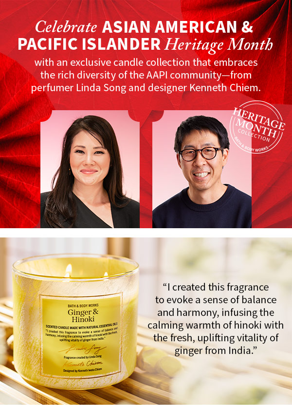 Celebrate Asian American & Pacific Islander Heritage Month with an exclusive candle collection that embraces the rich diversity of the AAPI community... from perfume Linda Song and designer Kenneth Chiem I created this fragrance to evoke a sense of balance and harmony, infusing calming warmth of hinoki with the fresh, uplifting vitality of ginger from India