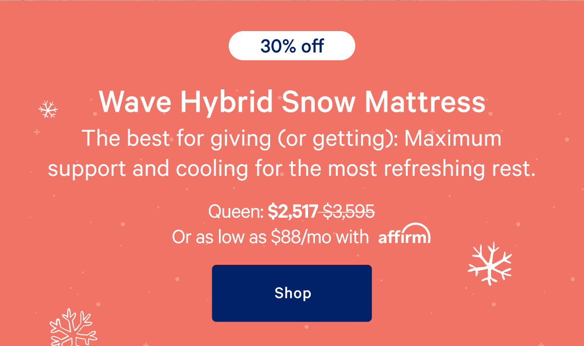 [30% off] >> Wave Hybrid Snow Mattress >> The best for giving (or getting): Maximum support and cooling for the most refreshing rest. >> Queen: $2,517 ($3,595) >> or as low as $88/mo with affirm. >> Shop >>