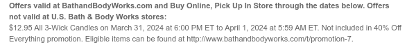 Offers and Buy Online, Pick Up In Store valid at BathandBodyWorks.com through the dates below. Offers not valid at U.S. Bath & Body Works stores: $12.95 All 3-Wick Candles on March 31, 2024 at 6:00 PM ET to April 1, 2024 at 5:59 AM ET. Not included in 40% Off Everything promotion. Eligible items can be found at www.bathandbodyworks.com/t/promotion-5.