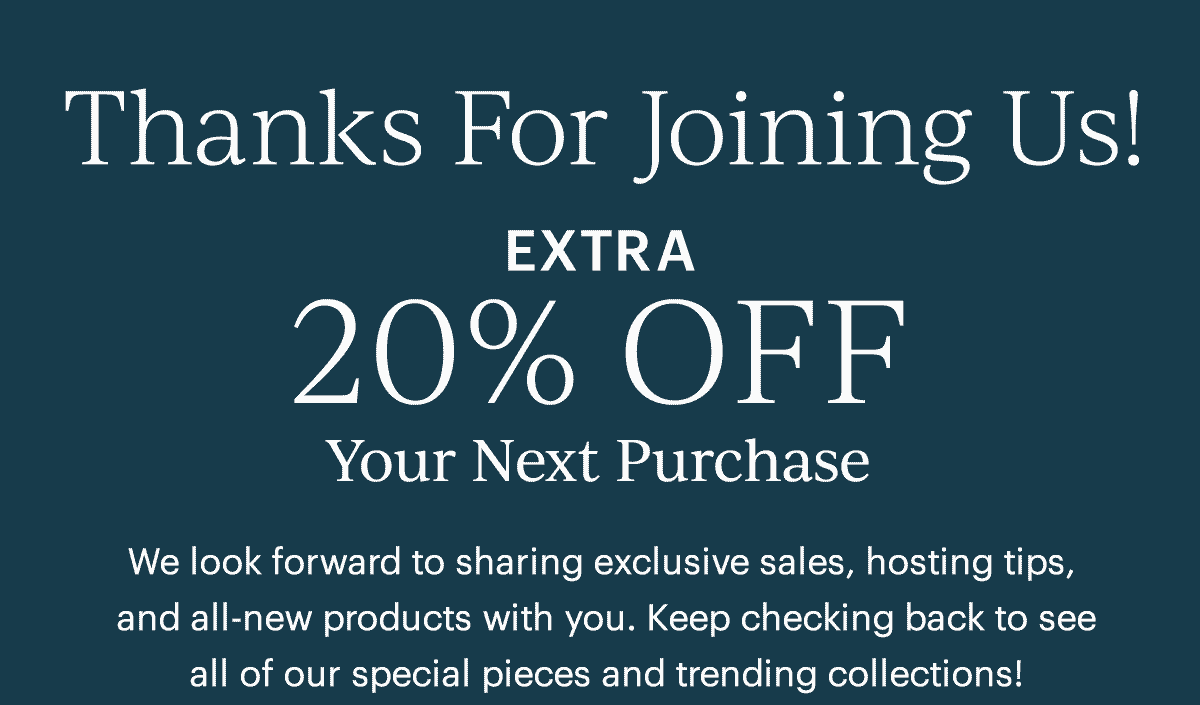 Thanks For Joining Us! Extra 20% Off Your Next Purchase  We look forward to sharing exclusive sales, hosting tips and all-new products with you. Keep checking back to see all of our special pieces and trending collections!