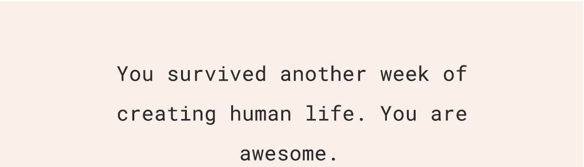 You survived another week of creating human life. You are awesome.