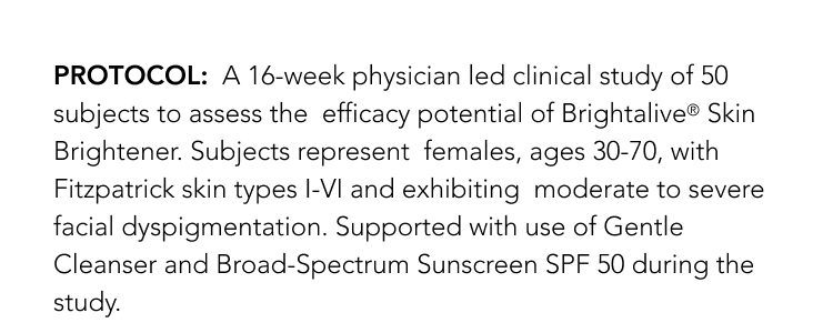 PROTOCOL: A 16-week physician led clinical study of 50 subjects to assess the efficacy potential of Brightalive Skin Brightener. Subjects represent females, ages 30-70, with Fitzpatrick skin types I-VI and exhibiting moderate to severe facial dyspigmentation. Supported with use of Gentle Cleanser and Broad-Spectrum Sunscreen SPF 50 during the study.