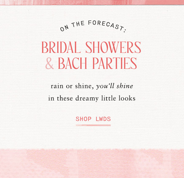 on the forecast: Bridal Showers & Bach parties. rain or shine, you'll shine in these dreamy little looks. shop LWDS