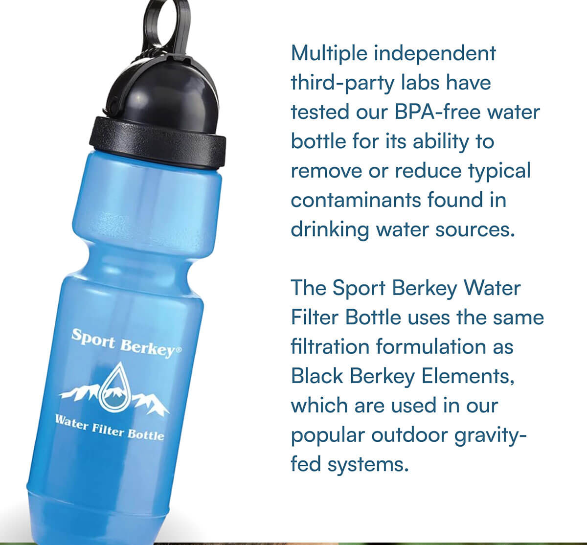 Multiple independent third-party labs have tested our BPA-free water bottle for its ability to remove or reduce typical contaminants found in drinking water sources.   The Sport Berkey Water Filter Bottle uses the same filtration formulation as Black Berkey Elements, which are used in our popular outdoor gravity-fed systems.