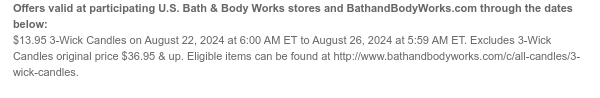 Offers valid at participating U.S. Bath & Body Works stores and BathandBodyWorks.com through the dates below: $13.95 3-Wick Candles on August 22, 2024 at 6:00 AM ET to August 26, 2024 at 5:59 AM ET. Excludes 3-Wick Candles original price $36.95 & up. Eligible items can be found at http://www.bathandbodyworks.com/c/all-candles/3-wick-candles.