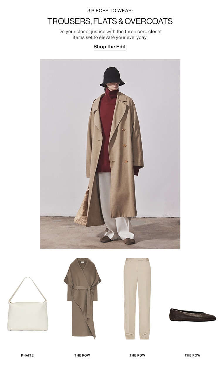 3 PIECES TO WEAR: TROUSERS, FLATS & OVERCOATS DEK: Do your closet justice with the three core closet items set to elevate your everyday. CTA: Shop the Edit