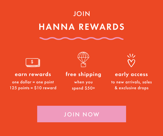 JOIN HANNA REWARDS | earn rewards | one dollar = one point | 125 points = $10 reward | free shipping when you spend $50+ | early access to new arrivals, sales & exclusive drops | JOIN NOW