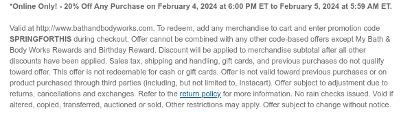 *Online Only! - 20% Off Any Purchase on February 4, 2024 at 6:00 PM ET to February 5, 2024 at 5:59 AM ET.   Valid at http://www.bathandbodyworks.com. To redeem, add any merchandise to cart and enter promotion code TBD during checkout. Offer cannot be combined with any other code-based offers except My Bath & Body Works Rewards and Birthday Reward. Discount will be applied to merchandise subtotal after all other discounts have been applied. Sales tax, shipping and handling, gift cards, and previous purchases do not qualify toward offer. This offer is not redeemable for cash or gift cards. Offer is not valid toward previous purchases or on product purchased through third parties (including, but not limited to, Instacart). Offer subject to adjustment due to returns,
 cancellations and exchanges. Refer to the return policy for more information. No rain checks issued. Void if altered, copied, transferred, auctioned or sold. Other restrictions may apply. Offer subject to change without notice.