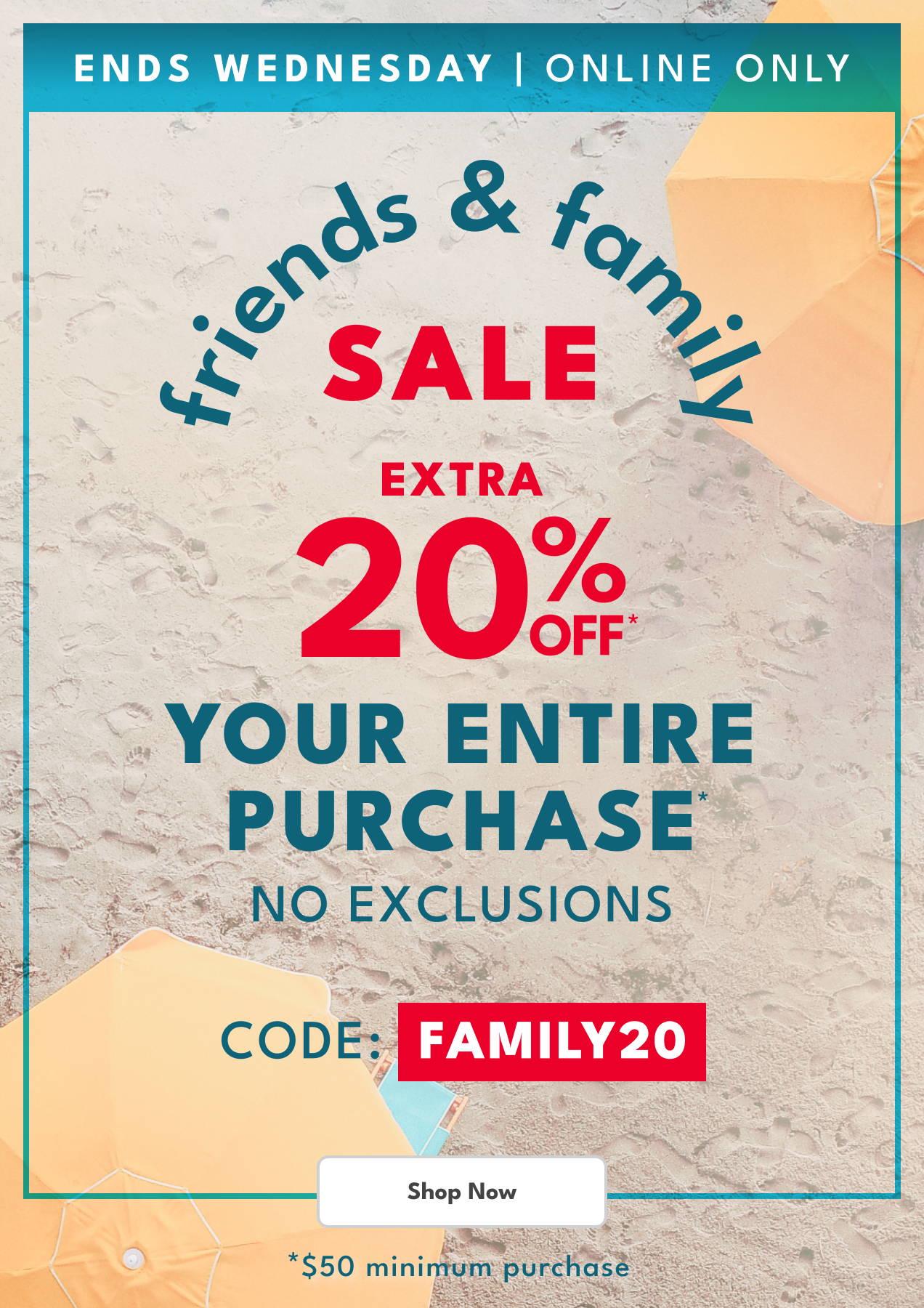 ENDS WEDNESDAY | ONLINE ONLY | friends & family SALE | EXTRA 20% OFF* YOUR ENTIRE PURCHASE | NO EXCLUSIONS | CODE: FAMILY20 | Shop Now | *$50 minimum purchase