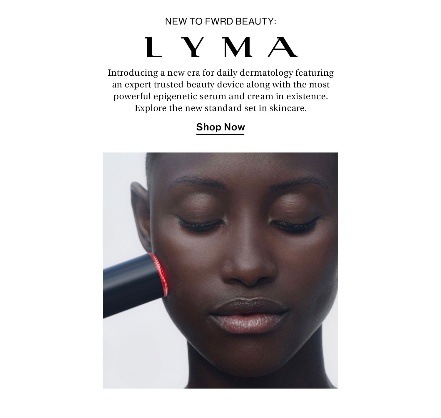 New to FWRD Beauty: LYMA. Introducing a new era for daily dermatology featuring an expert trusted beauty device along with the most powerful epigenetic serum and cream in existence. Explore the new standard set in skincare. Shop Now