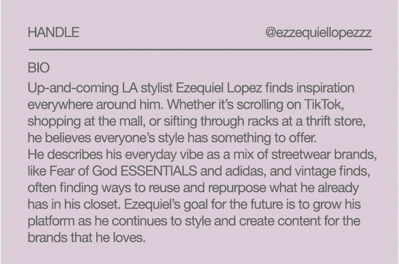 PACSUN COLLECTIVE                                                                           MEMBER PROFILE Ezequiel, Stylist @ezzequiellopezzz Up-and-coming LA stylist Ezequiel Lopez finds inspiration everywhere around him. Whether it’s scrolling on TikTok, shopping at the mall, or sifting through racks at a thrift store, he believes everyone’s style has something to offer. He describes his everyday vibe as a mix of streetwear brands, like Fear of God ESSENTIALS and adidas, and vintage finds, often finding ways to reuse and repurpose what he already has in his closet. Ezequiel’s goal for the future is to grow his platform as he continues to style and create content for the brands that he loves.