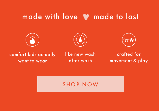 made with love | made to last | confort kids actually want to wear | like new wash after wash | crafted for movement and play | SHOP NOW