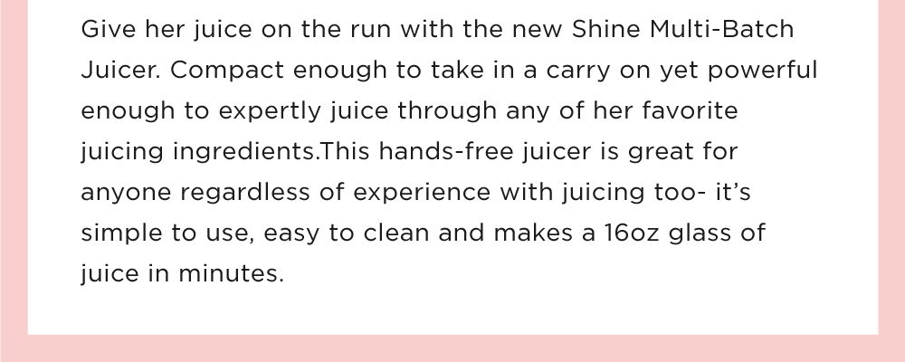 Give her juice on the run with the new Shine Multi-Batch Juicer. Compact enough to take in a carry on yet powerful enough to expertly juice through any of her favorite juicing ingredients.This hands-free juicer is great for anyone regardless of experience with juicing too- it’s simple to use, easy to clean and makes a 16oz glass of juice in minutes. 