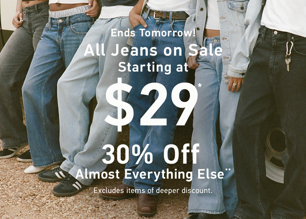 Ends Tomorrow!  All Jeans on Sale   Starting at $29*  30% Off Almost Everything Else**