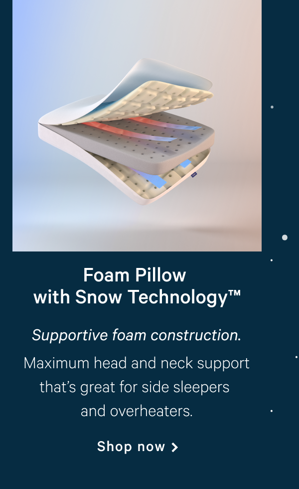 Foam Pillow with Snow Technologyâ„¢ >> Supportive foam construction. >> Maximum head and neck support thatâ€™s great for side sleepers and overheaters. >> Shop now >>