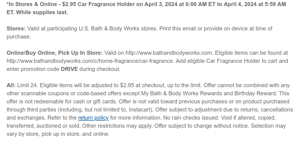 *In Stores & Online - $2.95 Car Fragrance Holder on April 3, 2024 at 6:00 AM ET to April 4, 2024 at 5:59 AM ET. While supplies last.  Stores: Valid at participating U.S. Bath & Body Works stores. Print this email or provide on device at time of purchase.  Online/Buy Online, Pick Up In Store: Valid on http://www.bathandbodyworks.com. Eligible items can be found at http://www.bathandbodyworks.com/c/home-fragrance/car-fragrance. Add eligible Car Fragrance Holder to cart and enter promotion code DRIVE during checkout.   All: Limit 24. Eligible items will be adjusted to $2.95 at checkout, up to the limit. Offer cannot be combined with any other scannable coupons or code-based offers except My Bath & Body Works Rewards and Birthday Reward. This offer is not redeemable for
 cash or gift cards. Offer is not valid toward previous purchases or on product purchased through third parties (including, but not limited to, Instacart). Offer subject to adjustment due to returns, cancellations and exchanges. Refer to the return policy for more information. No rain checks issued. Void if altered, copied, transferred, auctioned or sold. Other restrictions may apply. Offer subject to change without notice. Selection may vary by store, pick up in store, and online.