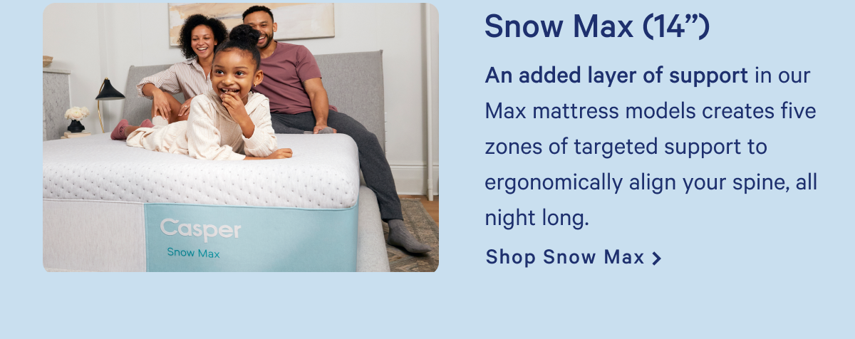 Snow Max (14") >> An added layer of support in our Max mattress models creates five zones of targeted support to ergonomically align your spine, all night long. >> Shop Snow Max >>