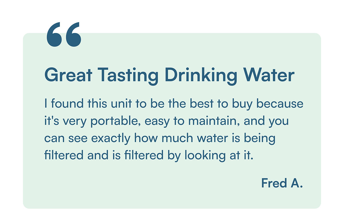 "Great Tasting Drinking Water. I found this unit to be the best to buy because it's very portable, easy to maintain, and you can see exactly how much water is being filtered and is filtered by looking at it."