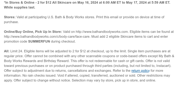 *In Stores & Online - 2 for $12 All Skin Care May 16, 2024 at 6:00 AM ET to May 17, 2024 at 5:59 AM ET. While supplies last.  Stores: Valid at participating U.S. Bath & Body Works stores. Print this email or provide on device at time of purchase.  Online/Buy Online, Pick Up In Store: Valid on http://www.bathandbodyworks.com. Eligible items can be found at http://www.bathandbodyworks.com/c/body-care/face-care. Must add 2 eligible Skin Care items to cart and enter promotion code SUMMERFUN during checkout.  All: Limit 24. Eligible items will be adjusted to 2 for $12 at checkout, up to the limit. Single item purchases are at regular price. Offer cannot be combined with any other scannable coupons or code-based offers except My Bath & Body Works Rewards and Birthday
 Reward. This offer is not redeemable for cash or gift cards. Offer is not valid toward previous purchases or on product purchased through third parties (including, but not limited to, Instacart). Offer subject to adjustment due to returns, cancellations and exchanges. Refer to the return policy for more information. No rain checks issued. Void if altered, copied, transferred, auctioned or sold. Other restrictions may apply. Offer subject to change without notice. Selection may vary by store, pick up in store, and online.