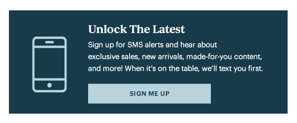 Unlock The Latest  Sign up for SMS alerts and hear about exclusive sales, new arrivals, made-for-you content, and more! When it's on the table, we'll text you first.   [SIGN ME UP]