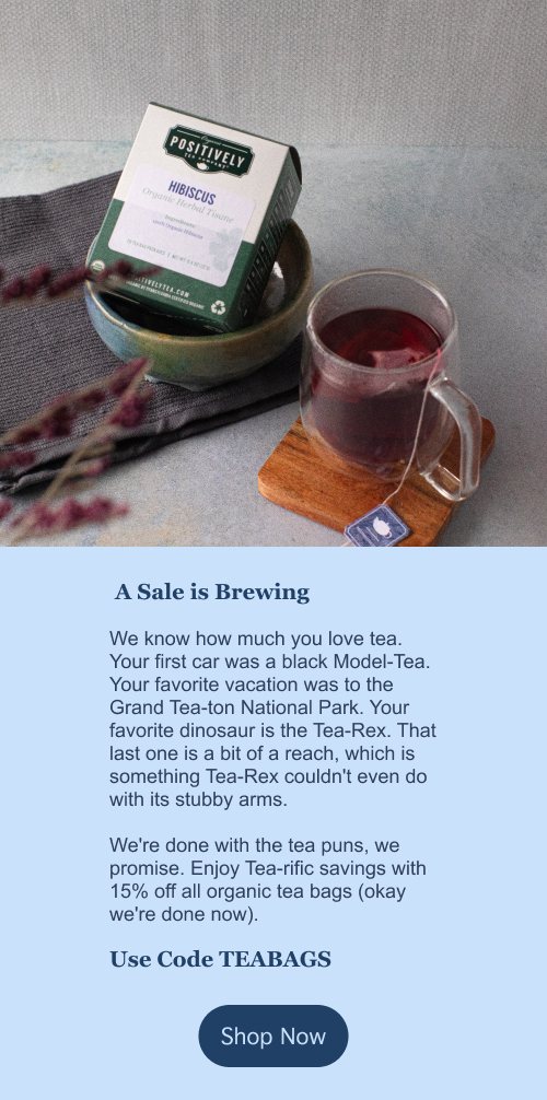 A Sale is Brewing. We know how much you love tea. Your first car was a black Model-Tea. Your favorite vacation was to the Grand Tea-ton National Park. Your favorite dinosaur is the Tea-Rex. That last one is a bit of a reach, which is something Tea-Rex couldn't even do with its stubby arms.   We're done with the tea puns, we promise. Enjoy Tea-rific savings with 15% off all organic tea bags (okay we're done now). Use Code TEABAGS . Click here to shop now!