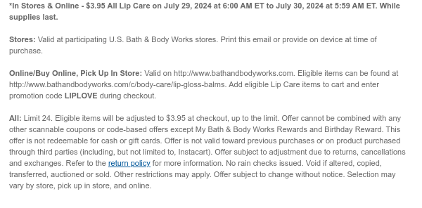 *In Stores & Online - $3.95 All Lip Care on July 29, 2024 at 6:00 AM ET to July 30, 2024 at 5:59 AM ET. While supplies last.  Stores: Valid at participating U.S. Bath & Body Works stores. Print this email or provide on device at time of purchase.  Online/Buy Online, Pick Up In Store: Valid on http://www.bathandbodyworks.com. Eligible items can be found at http://www.bathandbodyworks.com/c/body-care/lip-gloss-balms. Add eligible Lip Care items to cart and enter promotion code LIPLOVE during checkout.   All: Limit 24. Eligible items will be adjusted to $3.95 at checkout, up to the limit. Offer cannot be combined with any other scannable coupons or code-based offers except My Bath & Body Works Rewards and Birthday Reward. This offer is not redeemable for cash or gift
 cards. Offer is not valid toward previous purchases or on product purchased through third parties (including, but not limited to, Instacart). Offer subject to adjustment due to returns, cancellations and exchanges. Refer to the return policy for more information. No rain checks issued. Void if altered, copied, transferred, auctioned or sold. Other restrictions may apply. Offer subject to change without notice. Selection may vary by store, pick up in store, and online.