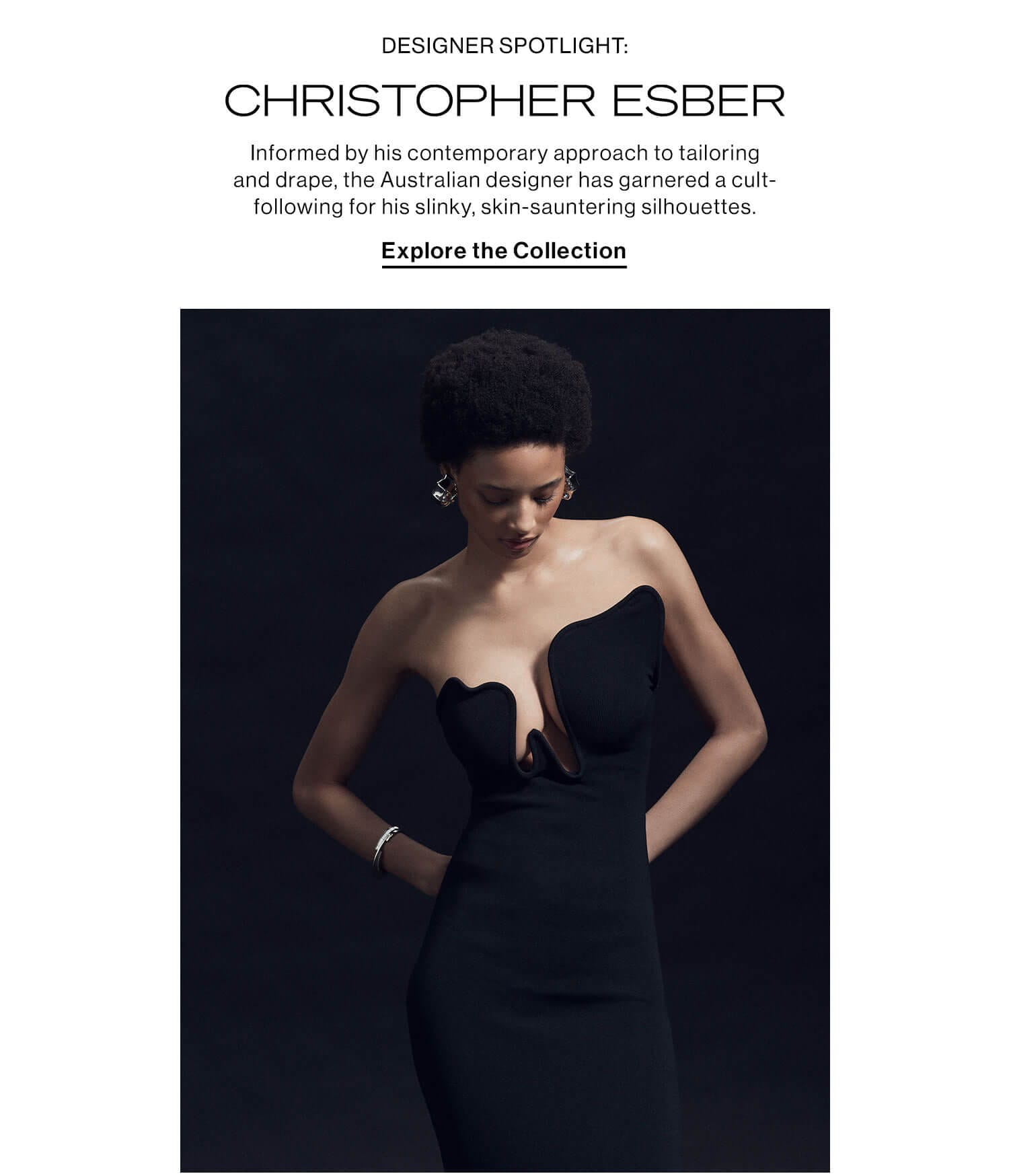 DESIGNER SPOTLIGHT: CHRISTOPHER ESBER: Informed by his disciplinary skills in tailoring, the Australian designer has garnered a cult-following through his slinky, skin-sauntering silhouettes that aim to empower women. Explore the Collection